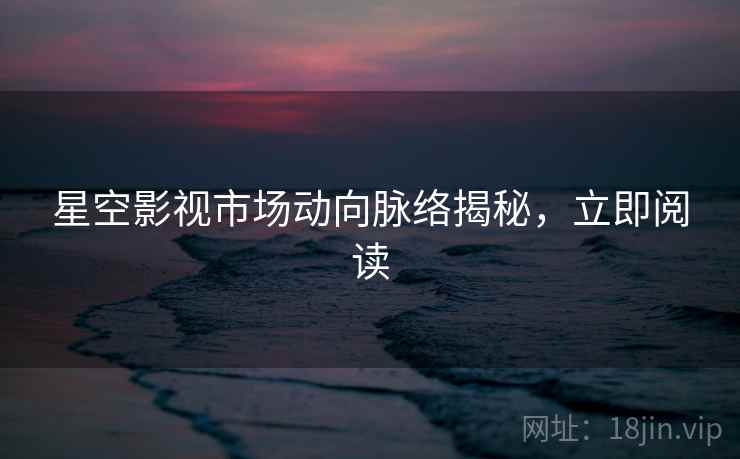 星空影视市场动向脉络揭秘，立即阅读