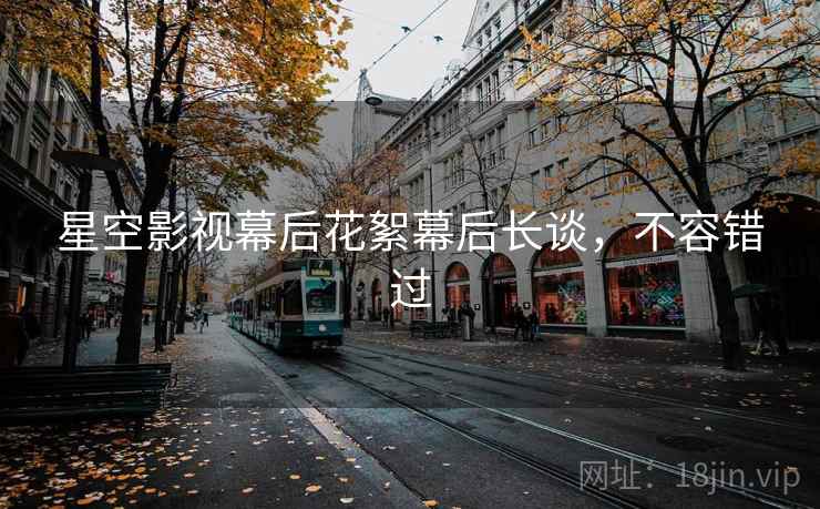 星空影视幕后花絮幕后长谈，不容错过
