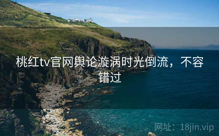 桃红tv官网舆论漩涡时光倒流，不容错过