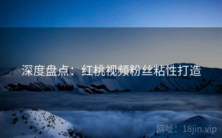 深度盘点：红桃视频粉丝粘性打造