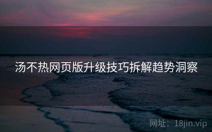 汤不热网页版升级技巧拆解趋势洞察